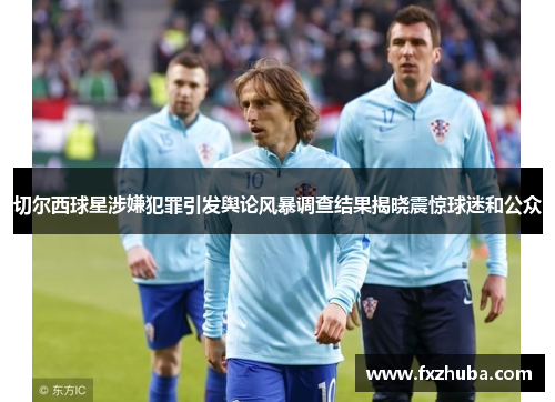 切尔西球星涉嫌犯罪引发舆论风暴调查结果揭晓震惊球迷和公众