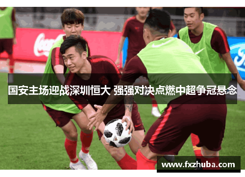 国安主场迎战深圳恒大 强强对决点燃中超争冠悬念